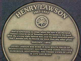 Plaque says: Henry Lawson 1867-1922 And of afternoon in cities, when the rain is on the land, Visions come to me of Sweeney with his bottle in his hand, With the stormy night behind him, and the pub verandah post - And I wonder why he haunts me more than any other ghost 'Sweeney' (1893) Henry Lawson was born in New South Wales of Norwegian descent.  His prose and verse provided humorous, sentimental, and tragic views of life in city and bush