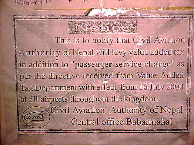 Cause for a Nepali tea party : Sign says: "This is to notify that the Civil Aviation Authority of Nepal will levy value added tax in addition to "passenger service charge" as per the directive received from Value Added Tax Department with effect from 16 July 2000 at all airports throughout the kingdom. \ Civil Aviation Authority of Nepal \ General office Babqarmabal"  \  \ So - they charge VAT (Value Added Tax) on the departure tax - tell me, what value does the departure tax add that they feel the need to tax it???? Tea Party anyone? \  (Nepal, The Travel Addicts)